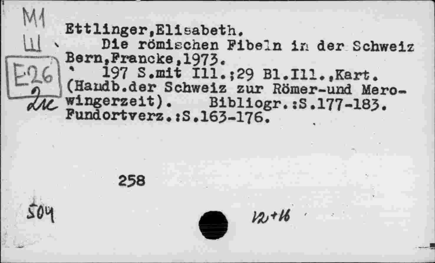 ﻿Ml
LU '
Ettlinger,Elisabeth.
Die römischen Fibeln in der Schweiz Bern,Francke,1973«
;	197 S.mit Ill.;29 Bl.Ill.,Kart.
(Handb.der Schweiz zur Römer-und Mero-wingerzeit). Bibliogr.:S.177-183. Fundortverz.:S.163-176.
258
5Ô4
